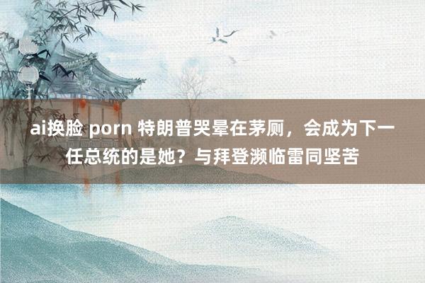 ai换脸 porn 特朗普哭晕在茅厕，会成为下一任总统的是她？与拜登濒临雷同坚苦