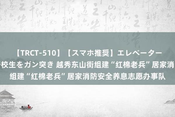 【TRCT-510】【スマホ推奨】エレベーターに挟まれたデカ尻女子校生をガン突き 越秀东山街组建“红棉老兵”居家消防安全养息志愿办事队