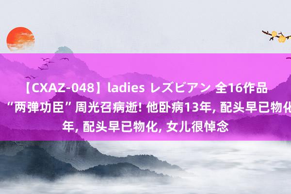 【CXAZ-048】ladies レズビアン 全16作品 PartIV 4時間 “两弹功臣”周光召病逝! 他卧病13年， 配头早已物化， 女儿很悼念