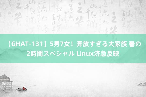 【GHAT-131】5男7女！奔放すぎる大家族 春の2時間スペシャル Linux济急反映