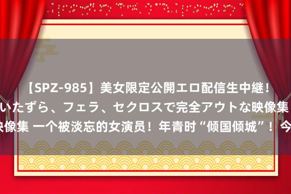 【SPZ-985】美女限定公開エロ配信生中継！素人娘、カップルたちがいたずら、フェラ、セクロスで完全アウトな映像集 一个被淡忘的女演员！年青时“倾国倾城”！今56岁“胖到认不出”