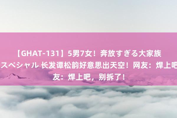 【GHAT-131】5男7女！奔放すぎる大家族 春の2時間スペシャル 长发谭松韵好意思出天空！网友：焊上吧，别拆了！