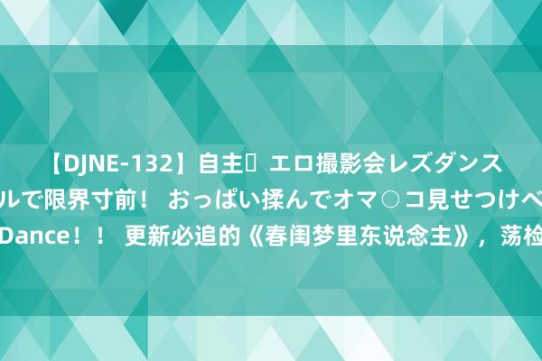 【DJNE-132】自主・エロ撮影会レズダンス 透け透けベビードールで限界寸前！ おっぱい揉んでオマ○コ見せつけベロちゅうDance！！ 更新必追的《春闺梦里东说念主》，荡检逾闲的偏疼剧情，情势撒糖甜到爆