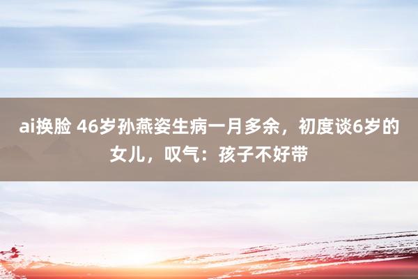 ai换脸 46岁孙燕姿生病一月多余，初度谈6岁的女儿，叹气：孩子不好带