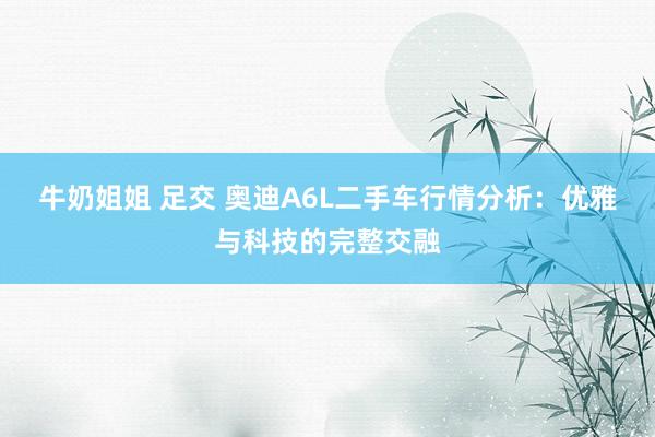 牛奶姐姐 足交 奥迪A6L二手车行情分析：优雅与科技的完整交融