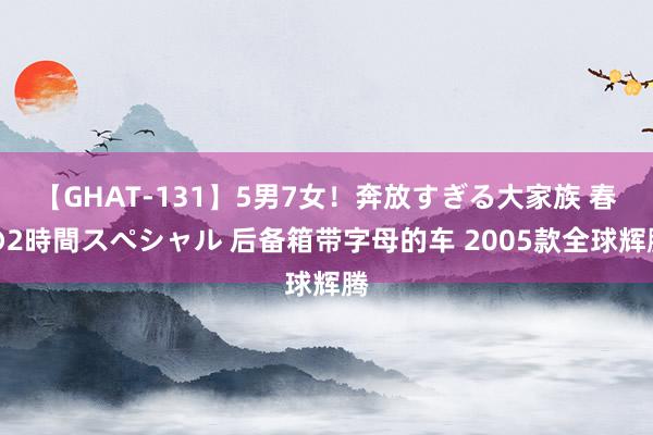 【GHAT-131】5男7女！奔放すぎる大家族 春の2時間スペシャル 后备箱带字母的车 2005款全球辉腾