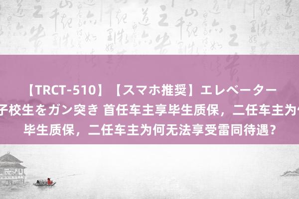 【TRCT-510】【スマホ推奨】エレベーターに挟まれたデカ尻女子校生をガン突き 首任车主享毕生质保，二任车主为何无法享受雷同待遇？