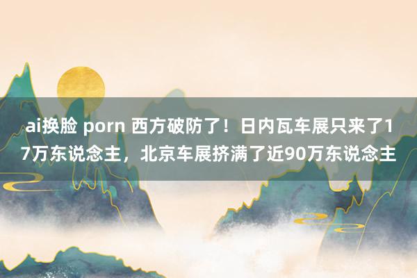 ai换脸 porn 西方破防了！日内瓦车展只来了17万东说念主，北京车展挤满了近90万东说念主