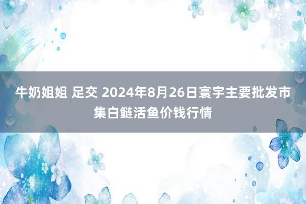 牛奶姐姐 足交 2024年8月26日寰宇主要批发市集白鲢活鱼价钱行情