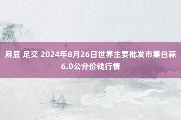 麻豆 足交 2024年8月26日世界主要批发市集白蒜6.0公分价钱行情