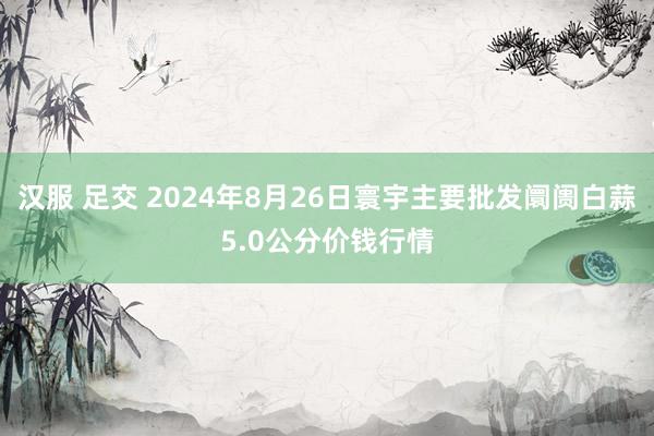 汉服 足交 2024年8月26日寰宇主要批发阛阓白蒜5.0公分价钱行情