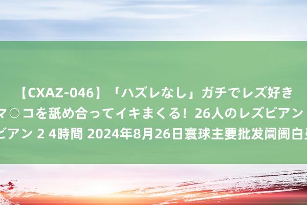 【CXAZ-046】「ハズレなし」ガチでレズ好きなお姉さんたちがオマ○コを舐め合ってイキまくる！26人のレズビアン 2 4時間 2024年8月26日寰球主要批发阛阓白灵菇价钱行情