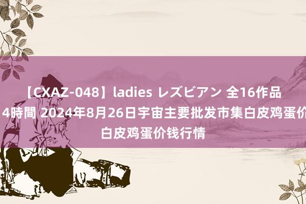 【CXAZ-048】ladies レズビアン 全16作品 PartIV 4時間 2024年8月26日宇宙主要批发市集白皮鸡蛋价钱行情