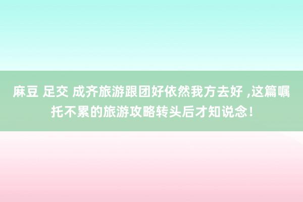 麻豆 足交 成齐旅游跟团好依然我方去好 ，这篇嘱托不累的旅游攻略转头后才知说念！