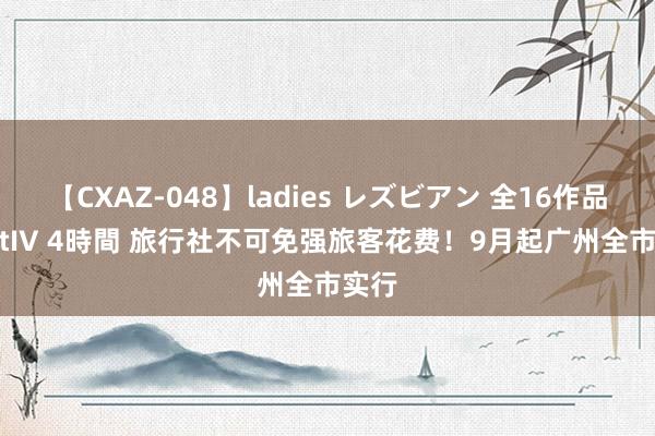 【CXAZ-048】ladies レズビアン 全16作品 PartIV 4時間 旅行社不可免强旅客花费！9月起广州全市实行