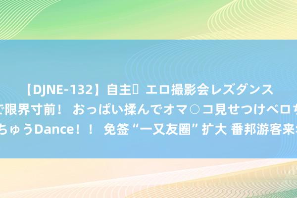 【DJNE-132】自主・エロ撮影会レズダンス 透け透けベビードールで限界寸前！ おっぱい揉んでオマ○コ見せつけベロちゅうDance！！ 免签“一又友圈”扩大 番邦游客来华热衷体验“硬核”科技