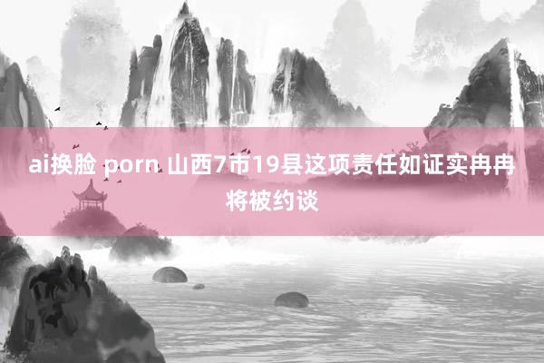 ai换脸 porn 山西7市19县这项责任如证实冉冉将被约谈