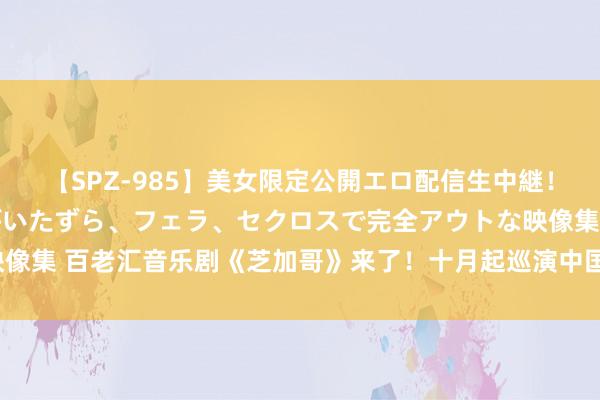 【SPZ-985】美女限定公開エロ配信生中継！素人娘、カップルたちがいたずら、フェラ、セクロスで完全アウトな映像集 百老汇音乐剧《芝加哥》来了！十月起巡演中国11个城市74场上演