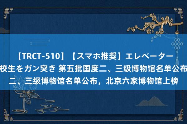 【TRCT-510】【スマホ推奨】エレベーターに挟まれたデカ尻女子校生をガン突き 第五批国度二、三级博物馆名单公布，北京六家博物馆上榜