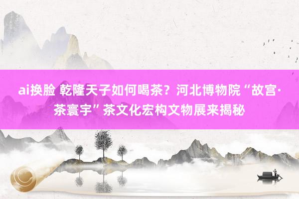 ai换脸 乾隆天子如何喝茶？河北博物院“故宫·茶寰宇”茶文化宏构文物展来揭秘