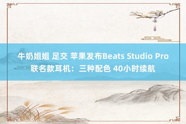 牛奶姐姐 足交 苹果发布Beats Studio Pro联名款耳机：三种配色 40小时续航