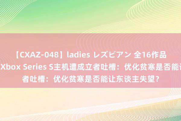 【CXAZ-048】ladies レズビアン 全16作品 PartIV 4時間 Xbox Series S主机遭成立者吐槽：优化贫寒是否能让东谈主失望？