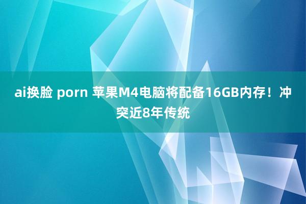 ai换脸 porn 苹果M4电脑将配备16GB内存！冲突近8年传统