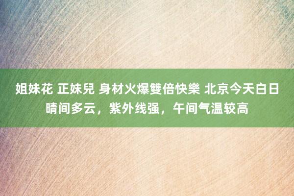 姐妹花 正妹兒 身材火爆雙倍快樂 北京今天白日晴间多云，紫外线强，午间气温较高