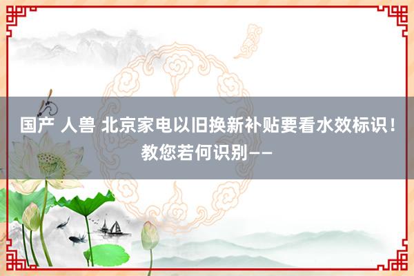 国产 人兽 北京家电以旧换新补贴要看水效标识！教您若何识别——