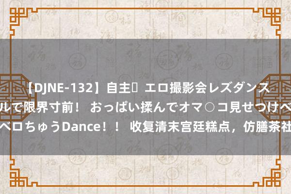 【DJNE-132】自主・エロ撮影会レズダンス 透け透けベビードールで限界寸前！ おっぱい揉んでオマ○コ見せつけベロちゅうDance！！ 收复清末宫廷糕点，仿膳茶社在北海公园内旧址重现