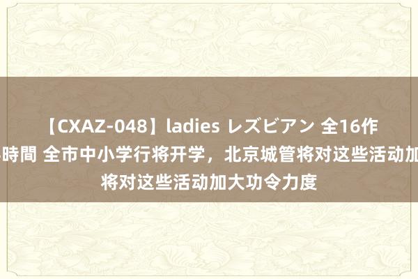 【CXAZ-048】ladies レズビアン 全16作品 PartIV 4時間 全市中小学行将开学，北京城管将对这些活动加大功令力度