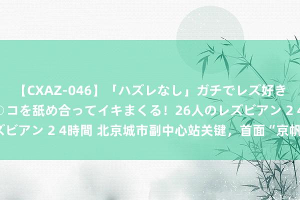 【CXAZ-046】「ハズレなし」ガチでレズ好きなお姉さんたちがオマ○コを舐め合ってイキまくる！26人のレズビアン 2 4時間 北京城市副中心站关键，首面“京帆”精彩亮相