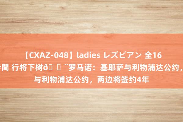 【CXAZ-048】ladies レズビアン 全16作品 PartIV 4時間 行将下树?罗马诺：基耶萨与利物浦达公约，两边将签约4年