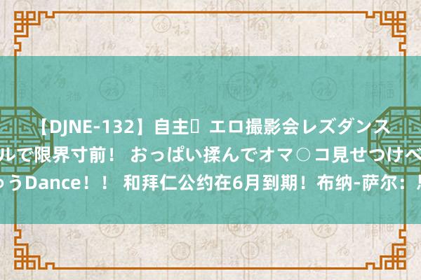 【DJNE-132】自主・エロ撮影会レズダンス 透け透けベビードールで限界寸前！ おっぱい揉んでオマ○コ見せつけベロちゅうDance！！ 和拜仁公约在6月到期！布纳-萨尔：思再踢球开启新挑战，不为了钱