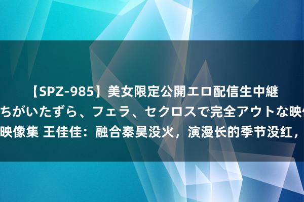 【SPZ-985】美女限定公開エロ配信生中継！素人娘、カップルたちがいたずら、フェラ、セクロスで完全アウトな映像集 王佳佳：融合秦昊没火，演漫长的季节没红，今凭《出路无量》出圈