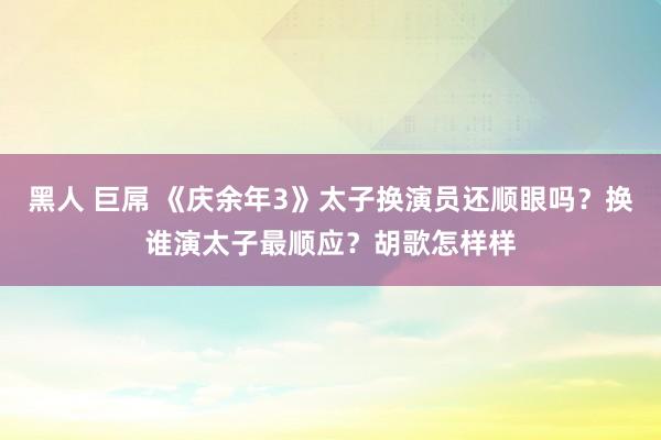 黑人 巨屌 《庆余年3》太子换演员还顺眼吗？换谁演太子最顺应？胡歌怎样样