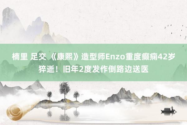 楠里 足交 《康熙》造型师Enzo重度癫痫42岁猝逝！旧年2度发作倒路边送医