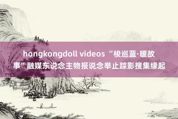 hongkongdoll videos “梭巡蓝·暖故事”融媒东说念主物报说念举止踪影搜集缘起