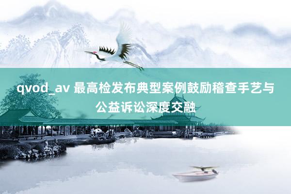 qvod_av 最高检发布典型案例鼓励稽查手艺与公益诉讼深度交融