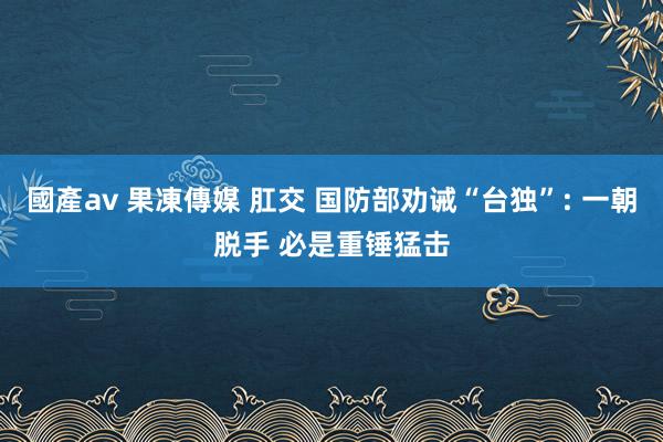 國產av 果凍傳媒 肛交 国防部劝诫“台独”: 一朝脱手 必是重锤猛击