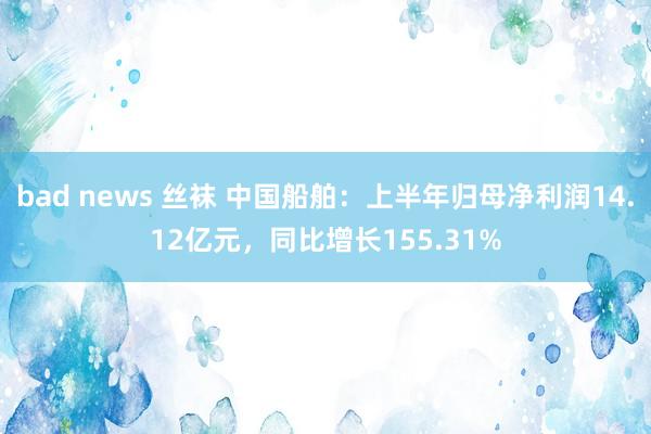 bad news 丝袜 中国船舶：上半年归母净利润14.12亿元，同比增长155.31%