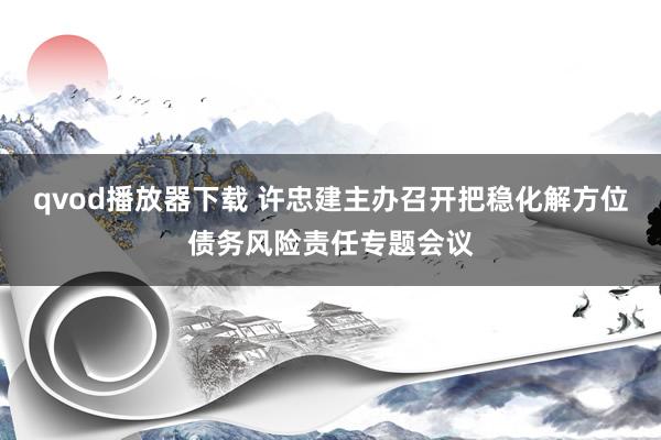 qvod播放器下载 许忠建主办召开把稳化解方位债务风险责任专题会议