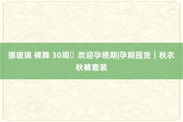 擦玻璃 裸舞 30周➕欢迎孕晚期|孕期囤货｜秋衣秋裤套装