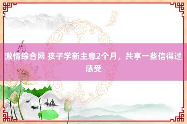 激情综合网 孩子学新主意2个月，共享一些信得过感受