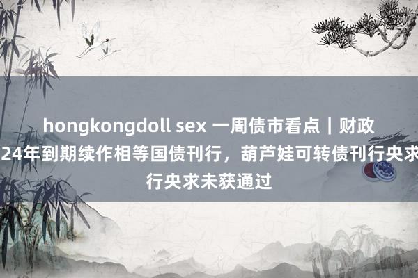 hongkongdoll sex 一周债市看点｜财政部开展2024年到期续作相等国债刊行，葫芦娃可转债刊行央求未获通过