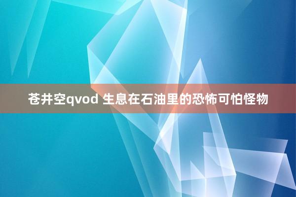 苍井空qvod 生息在石油里的恐怖可怕怪物