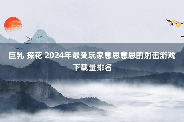 巨乳 探花 2024年最受玩家意思意思的射击游戏下载量排名