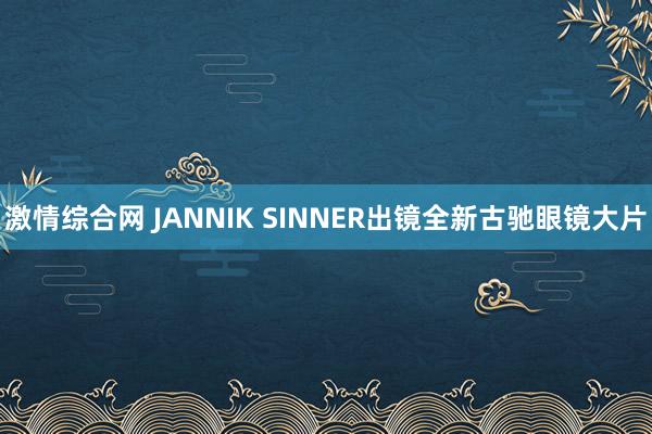 激情综合网 JANNIK SINNER出镜全新古驰眼镜大片