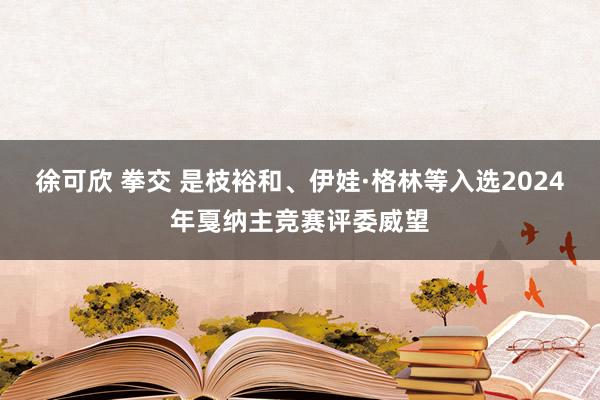 徐可欣 拳交 是枝裕和、伊娃·格林等入选2024年戛纳主竞赛评委威望