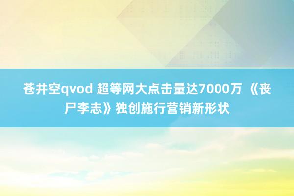 苍井空qvod 超等网大点击量达7000万 《丧尸李志》独创施行营销新形状